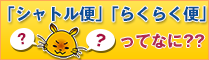 「シャトル便」「らくらく便」ってなに？